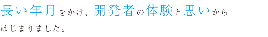 長い年月をかけ、開発者の体験と思いからはじまりました。